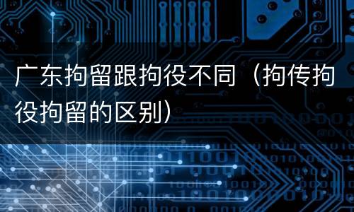 广东拘留跟拘役不同（拘传拘役拘留的区别）
