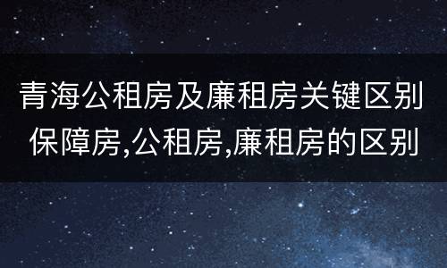 青海公租房及廉租房关键区别 保障房,公租房,廉租房的区别