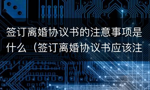 签订离婚协议书的注意事项是什么（签订离婚协议书应该注意什么问题）