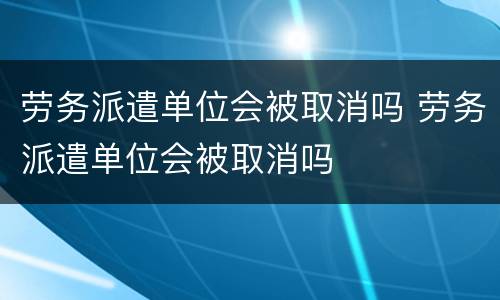 劳务派遣单位会被取消吗 劳务派遣单位会被取消吗
