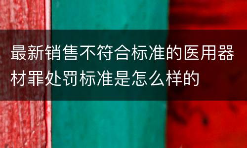 最新销售不符合标准的医用器材罪处罚标准是怎么样的