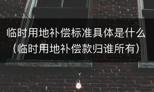 临时用地补偿标准具体是什么（临时用地补偿款归谁所有）