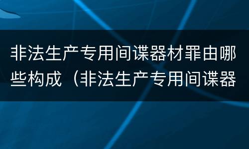 非法生产专用间谍器材罪由哪些构成（非法生产专用间谍器材罪由哪些构成犯罪）