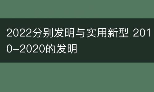 2022分别发明与实用新型 2010-2020的发明