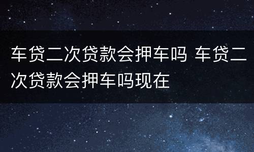 车贷二次贷款会押车吗 车贷二次贷款会押车吗现在