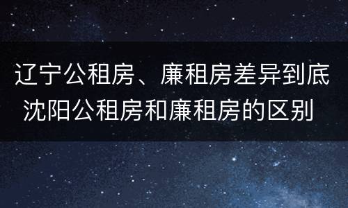 辽宁公租房、廉租房差异到底 沈阳公租房和廉租房的区别