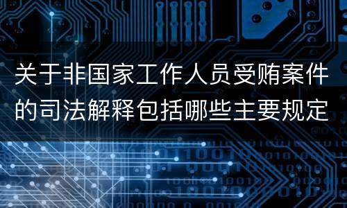 关于非国家工作人员受贿案件的司法解释包括哪些主要规定
