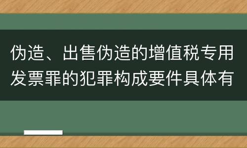 伪造、出售伪造的增值税专用发票罪的犯罪构成要件具体有哪些