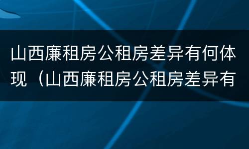 山西廉租房公租房差异有何体现（山西廉租房公租房差异有何体现呢）