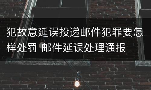 犯故意延误投递邮件犯罪要怎样处罚 邮件延误处理通报