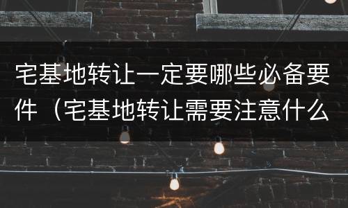 宅基地转让一定要哪些必备要件（宅基地转让需要注意什么）