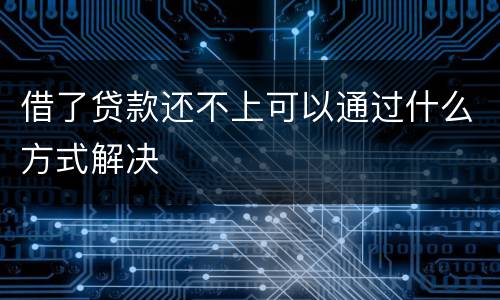 借了贷款还不上可以通过什么方式解决
