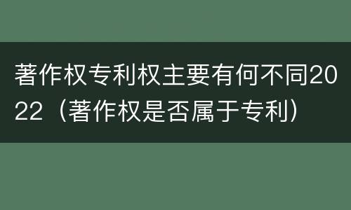 著作权专利权主要有何不同2022（著作权是否属于专利）
