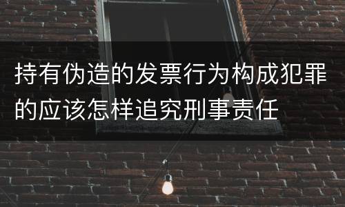持有伪造的发票行为构成犯罪的应该怎样追究刑事责任