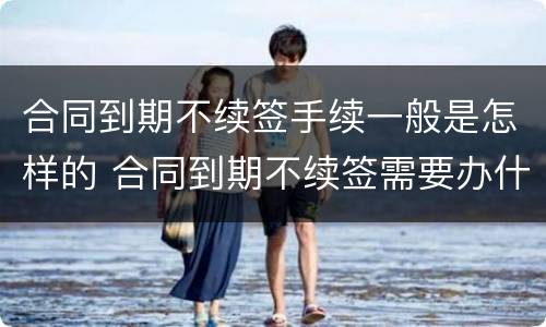 合同到期不续签手续一般是怎样的 合同到期不续签需要办什么手续