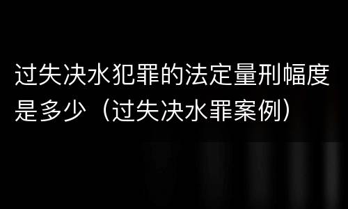 过失决水犯罪的法定量刑幅度是多少（过失决水罪案例）