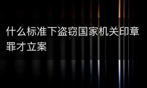 什么标准下盗窃国家机关印章罪才立案