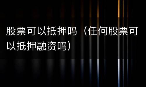 股票可以抵押吗（任何股票可以抵押融资吗）