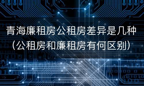 青海廉租房公租房差异是几种（公租房和廉租房有何区别）