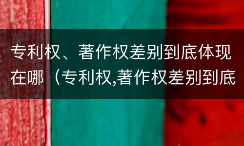 专利权、著作权差别到底体现在哪（专利权,著作权差别到底体现在哪方面）