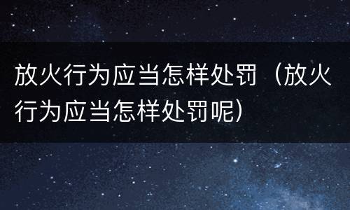放火行为应当怎样处罚（放火行为应当怎样处罚呢）