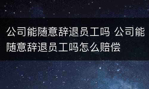 公司能随意辞退员工吗 公司能随意辞退员工吗怎么赔偿