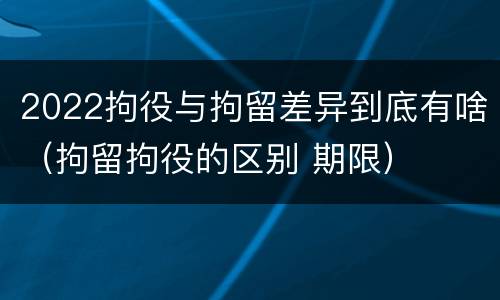 2022拘役与拘留差异到底有啥（拘留拘役的区别 期限）