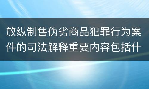 放纵制售伪劣商品犯罪行为案件的司法解释重要内容包括什么