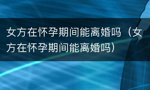 女方在怀孕期间能离婚吗（女方在怀孕期间能离婚吗）