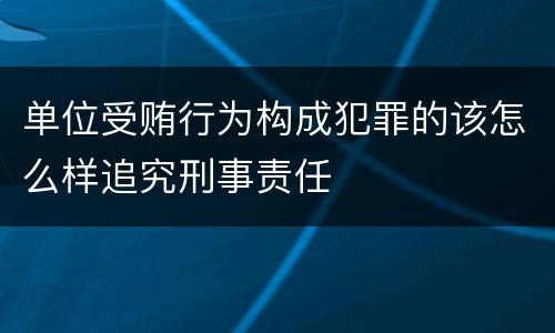 单位受贿行为构成犯罪的该怎么样追究刑事责任