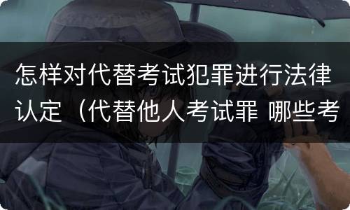 怎样对代替考试犯罪进行法律认定（代替他人考试罪 哪些考试）
