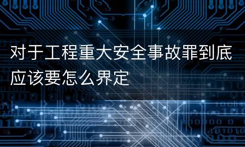 对于工程重大安全事故罪到底应该要怎么界定