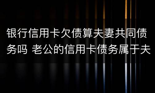 银行信用卡欠债算夫妻共同债务吗 老公的信用卡债务属于夫妻共同债务吗