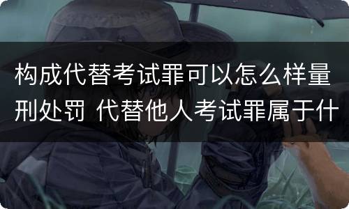 构成代替考试罪可以怎么样量刑处罚 代替他人考试罪属于什么类犯罪