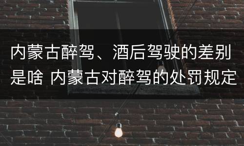 内蒙古醉驾、酒后驾驶的差别是啥 内蒙古对醉驾的处罚规定