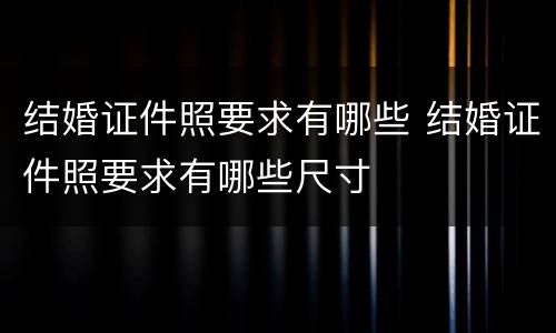 结婚证件照要求有哪些 结婚证件照要求有哪些尺寸