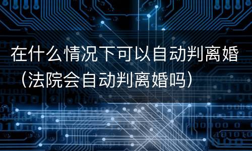 在什么情况下可以自动判离婚（法院会自动判离婚吗）