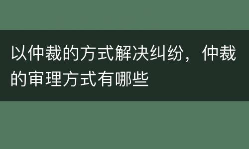 以仲裁的方式解决纠纷，仲裁的审理方式有哪些