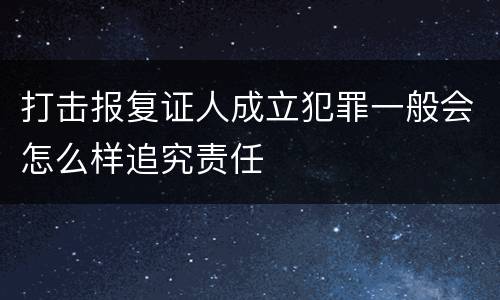 打击报复证人成立犯罪一般会怎么样追究责任