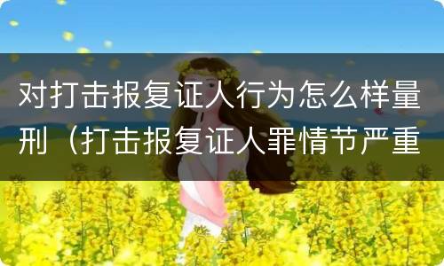 对打击报复证人行为怎么样量刑（打击报复证人罪情节严重）