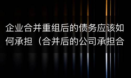 企业合并重组后的债务应该如何承担（合并后的公司承担合并前公司债务）