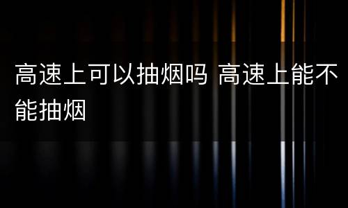高速上可以抽烟吗 高速上能不能抽烟