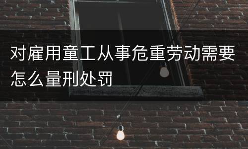对雇用童工从事危重劳动需要怎么量刑处罚
