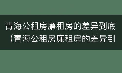青海公租房廉租房的差异到底（青海公租房廉租房的差异到底多大）