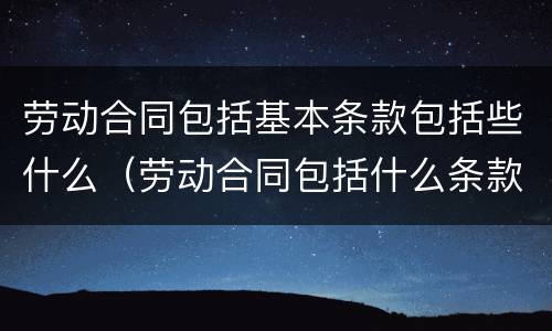 劳动合同包括基本条款包括些什么（劳动合同包括什么条款和内容）