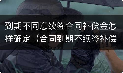 到期不同意续签合同补偿金怎样确定（合同到期不续签补偿协议模版）