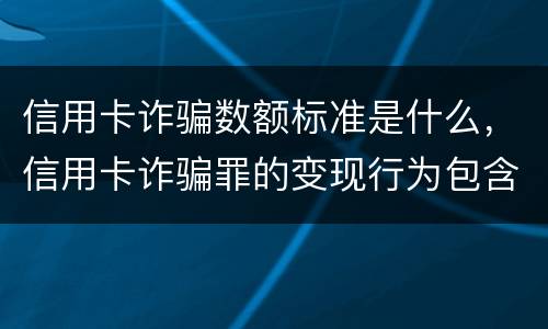 信用卡诈骗数额标准是什么，信用卡诈骗罪的变现行为包含什么呢