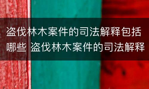 盗伐林木案件的司法解释包括哪些 盗伐林木案件的司法解释包括哪些规定