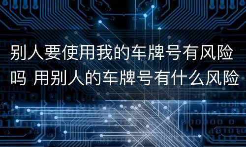 别人要使用我的车牌号有风险吗 用别人的车牌号有什么风险