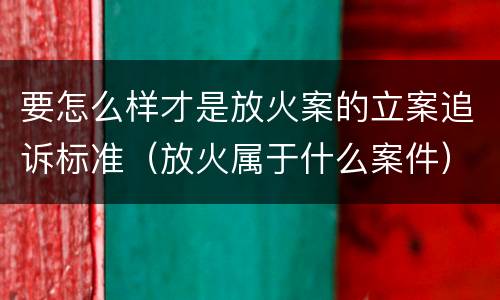 要怎么样才是放火案的立案追诉标准（放火属于什么案件）
